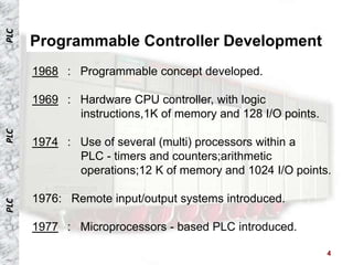PLC


      Programmable Controller Development
      1968 : Programmable concept developed.

      1969 : Hardware CPU controller, with logic
             instructions,1K of memory and 128 I/O points.
PLC




      1974 : Use of several (multi) processors within a
             PLC - timers and counters;arithmetic
             operations;12 K of memory and 1024 I/O points.

      1976: Remote input/output systems introduced.
PLC




      1977 : Microprocessors - based PLC introduced.

                                                             4
 