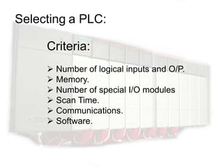 Selecting a PLC:

     Criteria:
      Number of logical inputs and O/P.
      Memory.
      Number of special I/O modules
      Scan Time.
      Communications.
      Software.
 
