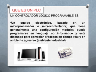 QUE ES UN PLC
UN CONTROLADOR LOGICO PROGRAMABLE ES:

•Un    equipo    electrónico,   basado     en     un
microprocesador o microcontrolador, que tiene
generalmente una configuración modular, puede
programarse en lenguaje no informático y esta
diseñado para controlar procesos en tiempo real y en
ambiente agresivo (ambiente industrial).
 