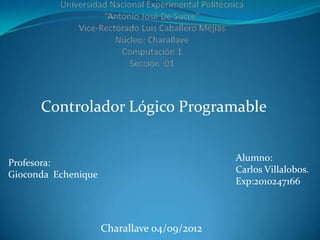 Controlador Lógico Programable


                                             Alumno:
Profesora:
                                             Carlos Villalobos.
Gioconda Echenique
                                             Exp:2010247166



                     Charallave 04/09/2012
 