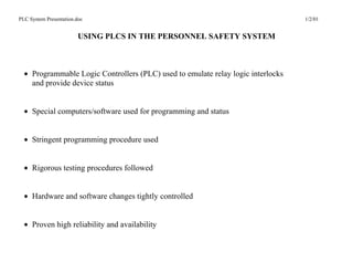 PLC System Presentation.doc                                                       1/2/01


                         USING PLCS IN THE PERSONNEL SAFETY SYSTEM



  • Programmable Logic Controllers (PLC) used to emulate relay logic interlocks
    and provide device status


  • Special computers/software used for programming and status


  • Stringent programming procedure used


  • Rigorous testing procedures followed


  • Hardware and software changes tightly controlled


  • Proven high reliability and availability
 