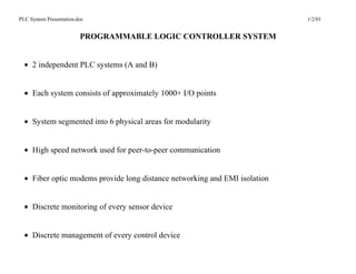 PLC System Presentation.doc                                                 1/2/01


                         PROGRAMMABLE LOGIC CONTROLLER SYSTEM


  • 2 independent PLC systems (A and B)


  • Each system consists of approximately 1000+ I/O points


  • System segmented into 6 physical areas for modularity


  • High speed network used for peer-to-peer communication


  • Fiber optic modems provide long distance networking and EMI isolation


  • Discrete monitoring of every sensor device


  • Discrete management of every control device
 