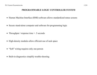 PLC System Presentation.doc                                                     1/2/01


                         PROGRAMMABLE LOGIC CONTROLLER SYSTEM


  • Human Machine Interface (HMI) software allows standardized status screens


  • Secure stand-alone computer and software for programming logic


  • Throughput / response time < .5 seconds


  • High-density modules allow efficient use of rack space


  • “Soft” wiring requires only one person


  • Built-in diagnostics simplify trouble-shooting
 