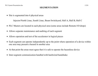 PLC System Presentation.doc                                                              1/2/01
                                        SEGMENTATION


  • Site is segmented into 6 physical areas

            Injector/North Linac, South Linac, Beam Switchyard, Hall A, Hall B, Hall C

  • PLC Masters are located in each physical area (some areas include Remote I/O drops)

  • Allows separate maintenance and auditing of each segment

  • Allows operation and test of the accelerator in logical pieces

  • Each segment can operate independently up to the point where operation of a device within
    one area may present a hazard in another area

  • At that point the areas must agree that it is safe to operate the hazardous device

  • Inter-segment communication handled with hardwired handshake
 