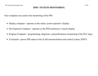 PLC System Presentation.doc                                                          1/2/01
                               HMI / SYSTEM MONITORING


Four computers are used in the monitoring of the PSS


  • Display computer - operates as the safety system operator’s display

  • Development Computer - operates as the PSS technician’s remote display

  • Program Computer - programming, diagnostic, and performance monitoring of the PLC logic

  • X-terminal - passes PSS status to the JLAB instrumentation and control system, EPICS
 