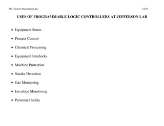 PLC System Presentation.doc                                1/2/01


       USES OF PROGRAMMABLE LOGIC CONTROLLERS AT JEFFERSON LAB


  • Equipment Status

  • Process Control

  • Chemical Processing

  • Equipment Interlocks

  • Machine Protection

  • Smoke Detection

  • Gas Monitoring

  • Envelope Monitoring

  • Personnel Safety
 