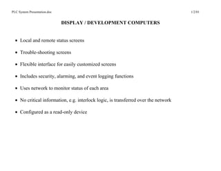 PLC System Presentation.doc                                                          1/2/01


                              DISPLAY / DEVELOPMENT COMPUTERS


  • Local and remote status screens

  • Trouble-shooting screens

  • Flexible interface for easily customized screens

  • Includes security, alarming, and event logging functions

  • Uses network to monitor status of each area

  • No critical information, e.g. interlock logic, is transferred over the network

  • Configured as a read-only device
 