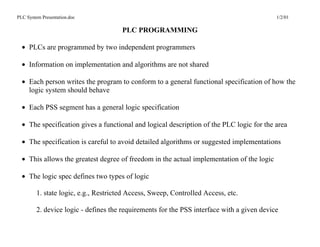 PLC System Presentation.doc                                                                 1/2/01

                                       PLC PROGRAMMING

  • PLCs are programmed by two independent programmers

  • Information on implementation and algorithms are not shared

  • Each person writes the program to conform to a general functional specification of how the
    logic system should behave

  • Each PSS segment has a general logic specification

  • The specification gives a functional and logical description of the PLC logic for the area

  • The specification is careful to avoid detailed algorithms or suggested implementations

  • This allows the greatest degree of freedom in the actual implementation of the logic

  • The logic spec defines two types of logic

         1. state logic, e.g., Restricted Access, Sweep, Controlled Access, etc.

         2. device logic - defines the requirements for the PSS interface with a given device
 
