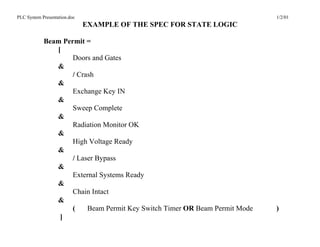PLC System Presentation.doc                                                 1/2/01
                              EXAMPLE OF THE SPEC FOR STATE LOGIC

            Beam Permit =
               [
                    Doors and Gates
               &
                    / Crash
               &
                    Exchange Key IN
               &
                    Sweep Complete
               &
                    Radiation Monitor OK
               &
                    High Voltage Ready
               &
                    / Laser Bypass
               &
                    External Systems Ready
               &
                    Chain Intact
               &
                    (    Beam Permit Key Switch Timer OR Beam Permit Mode   )
                ]
 