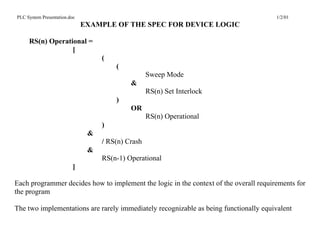 PLC System Presentation.doc                                                            1/2/01
                              EXAMPLE OF THE SPEC FOR DEVICE LOGIC

     RS(n) Operational =
                  [
                                   (
                                       (
                                                   Sweep Mode
                                            &
                                                   RS(n) Set Interlock
                                       )
                                            OR
                                                   RS(n) Operational
                                   )
                               &
                                   / RS(n) Crash
                               &
                                   RS(n-1) Operational
                          ]

Each programmer decides how to implement the logic in the context of the overall requirements for
the program

The two implementations are rarely immediately recognizable as being functionally equivalent
 