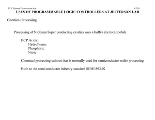 PLC System Presentation.doc                                                              1/2/01
       USES OF PROGRAMMABLE LOGIC CONTROLLERS AT JEFFERSON LAB

Chemical Processing


     Processing of Niobium Super conducting cavities uses a buffer chemical polish

            BCP Acids:
               Hydroflouric
               Phosphoric
               Nitric

            Chemical processing cabinet that is normally used for semiconductor wafer processing

            Built to the semi-conductor industry standard SEMI S93.02
 