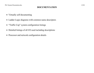 PLC System Presentation.doc                                    1/2/01
                                      DOCUMENTATION


  • Virtually self-documenting

  • Ladder Logic diagrams with common name descriptors

  • “Traffic Cop” system configuration listings

  • Detailed listings of all I/O used including descriptions

  • Processor and network configuration details
 