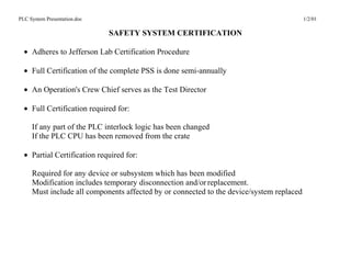 PLC System Presentation.doc                                                               1/2/01

                              SAFETY SYSTEM CERTIFICATION

  • Adheres to Jefferson Lab Certification Procedure

  • Full Certification of the complete PSS is done semi-annually

  • An Operation's Crew Chief serves as the Test Director

  • Full Certification required for:

     If any part of the PLC interlock logic has been changed
     If the PLC CPU has been removed from the crate

  • Partial Certification required for:

     Required for any device or subsystem which has been modified
     Modification includes temporary disconnection and/or replacement.
     Must include all components affected by or connected to the device/system replaced
 