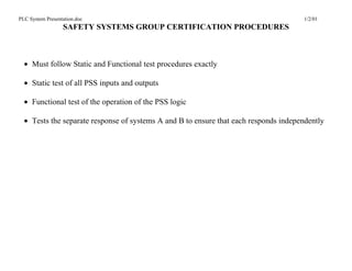 PLC System Presentation.doc                                                           1/2/01
                  SAFETY SYSTEMS GROUP CERTIFICATION PROCEDURES



  • Must follow Static and Functional test procedures exactly

  • Static test of all PSS inputs and outputs

  • Functional test of the operation of the PSS logic

  • Tests the separate response of systems A and B to ensure that each responds independently
 