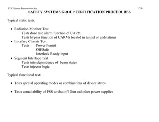 PLC System Presentation.doc                                                1/2/01
                  SAFETY SYSTEMS GROUP CERTIFICATION PROCEDURES

Typical static tests:

  • Radiation Monitor Test
         Tests dose rate alarm function of CARM
         Tests bypass function of CARMs located in tunnel or endstations
  • Interface Chassis Test
         Tests     Power Permit
                   Off/Safe
                   Interlock Ready input
  • Segment Interface Test
         Tests interdependence of beam states
         Tests injector logic

Typical functional test:

  • Tests special operating modes or combinations of device states

  • Tests actual ability of PSS to shut off Gun and other power supplies
 