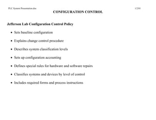 PLC System Presentation.doc                                   1/2/01
                                  CONFIGURATION CONTROL


Jefferson Lab Configuration Control Policy

  • Sets baseline configuration

  • Explains change control procedure

  • Describes system classification levels

  • Sets up configuration accounting

  • Defines special rules for hardware and software repairs

  • Classifies systems and devices by level of control

  • Includes required forms and process instructions
 