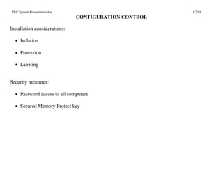 PLC System Presentation.doc                            1/2/01
                               CONFIGURATION CONTROL

Installation considerations:

  • Isolation

  • Protection

  • Labeling


Security measures:

  • Password access to all computers

  • Secured Memory Protect key
 