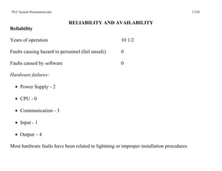 PLC System Presentation.doc                                                               1/2/01


                              RELIABILITY AND AVAILABILITY
Reliability

Years of operation                                    10 1/2

Faults causing hazard to personnel (fail unsafe)      0

Faults caused by software                             0

Hardware failures:

  • Power Supply - 2

  • CPU - 0

  • Communication - 3

  • Input - 1

  • Output – 4

Most hardware faults have been related to lightning or improper installation procedures
 