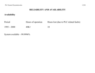 PLC System Presentation.doc                                                                 1/2/01


                                 RELIABILITY AND AVAILABILITY

Availability


Period                        Hours of operation   Hours lost (due to PLC related faults)

1995 – 2000                   40K+                 18


System available – 99.9996%
 