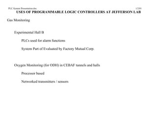 PLC System Presentation.doc                                    1/2/01
       USES OF PROGRAMMABLE LOGIC CONTROLLERS AT JEFFERSON LAB

Gas Monitoring


     Experimental Hall B

            PLCs used for alarm functions

            System Part of Evaluated by Factory Mutual Corp.



     Oxygen Monitoring (for ODH) in CEBAF tunnels and halls

            Processor based

            Networked transmitters / sensors
 