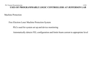 PLC System Presentation.doc                                                               1/2/01
       USES OF PROGRAMMABLE LOGIC CONTROLLERS AT JEFFERSON LAB


Machine Protection


     Free Electron Laser Machine Protection System

            PLCs used for system set up and device monitoring

            Automatically detects FEL configuration and limits beam current to appropriate level
 