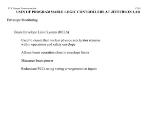 PLC System Presentation.doc                                           1/2/01
       USES OF PROGRAMMABLE LOGIC CONTROLLERS AT JEFFERSON LAB

Envelope Monitoring


     Beam Envelope Limit System (BELS)

            Used to ensure that nuclear physics accelerator remains
            within operations and safety envelope

            Allows beam operation close to envelope limits

            Measures beam power

            Redundant PLCs using voting arrangement on inputs
 