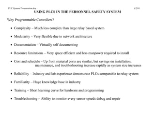 PLC System Presentation.doc                                                             1/2/01
                         USING PLCS IN THE PERSONNEL SAFETY SYSTEM

Why Programmable Controllers?

  • Complexity – Much less complex than large relay based system

  • Modularity – Very flexible due to network architecture

  • Documentation – Virtually self-documenting

  • Resource limitations – Very space efficient and less manpower required to install

  • Cost and schedule – Up front material costs are similar, but savings on installation,
                  maintenance, and troubleshooting increase rapidly as system size increases

  • Reliability – Industry and lab experience demonstrate PLCs comparable to relay system

  • Familiarity – Huge knowledge base in industry

  • Training – Short learning curve for hardware and programming

  • Troubleshooting – Ability to monitor every sensor speeds debug and repair
 