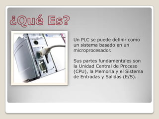 Un PLC se puede definir como
un sistema basado en un
microprocesador.
Sus partes fundamentales son
la Unidad Central de Proceso
(CPU), la Memoria y el Sistema
de Entradas y Salidas (E/S).