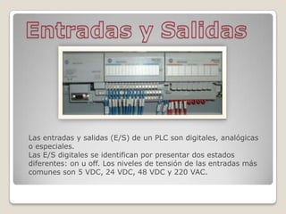 Las entradas y salidas (E/S) de un PLC son digitales, analógicas
o especiales.
Las E/S digitales se identifican por presentar dos estados
diferentes: on u off. Los niveles de tensión de las entradas más
comunes son 5 VDC, 24 VDC, 48 VDC y 220 VAC.