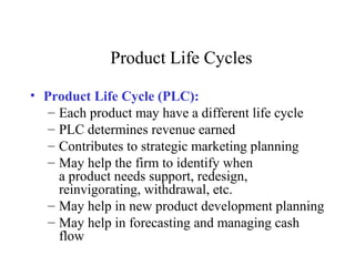 Product Life Cycles
• Product Life Cycle (PLC):
– Each product may have a different life cycle
– PLC determines revenue earned
– Contributes to strategic marketing planning
– May help the firm to identify when
a product needs support, redesign,
reinvigorating, withdrawal, etc.
– May help in new product development planning
– May help in forecasting and managing cash
flow
 