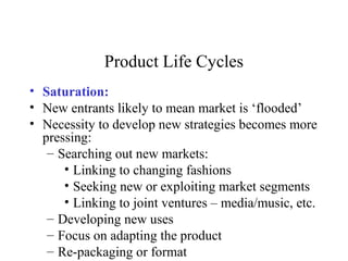 Product Life Cycles
• Saturation:
• New entrants likely to mean market is ‘flooded’
• Necessity to develop new strategies becomes more
pressing:
– Searching out new markets:
• Linking to changing fashions
• Seeking new or exploiting market segments
• Linking to joint ventures – media/music, etc.
– Developing new uses
– Focus on adapting the product
– Re-packaging or format
 