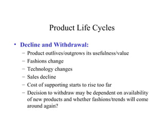 Product Life Cycles
• Decline and Withdrawal:
– Product outlives/outgrows its usefulness/value
– Fashions change
– Technology changes
– Sales decline
– Cost of supporting starts to rise too far
– Decision to withdraw may be dependent on availability
of new products and whether fashions/trends will come
around again?
 