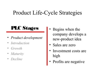 Product Life-Cycle Strategies
• Product development
• Introduction
• Growth
• Maturity
• Decline
• Begins when the
company develops a
new-product idea
• Sales are zero
• Investment costs are
high
• Profits are negative
PLC StagesPLC Stages
 