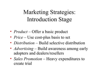 • Product – Offer a basic product
• Price – Use cost-plus basis to set
• Distribution – Build selective distribution
• Advertising – Build awareness among early
adopters and dealers/resellers
• Sales Promotion – Heavy expenditures to
create trial
Marketing Strategies:
Introduction Stage
 