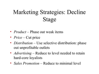 • Product – Phase out weak items
• Price – Cut price
• Distribution – Use selective distribution: phase
out unprofitable outlets
• Advertising – Reduce to level needed to retain
hard-core loyalists
• Sales Promotion – Reduce to minimal level
Marketing Strategies: Decline
Stage
 