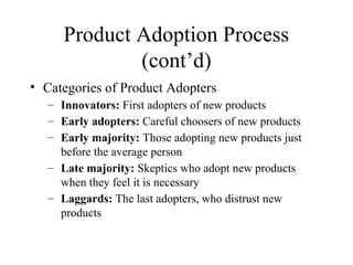 Product Adoption Process
(cont’d)
• Categories of Product Adopters
– Innovators: First adopters of new products
– Early adopters: Careful choosers of new products
– Early majority: Those adopting new products just
before the average person
– Late majority: Skeptics who adopt new products
when they feel it is necessary
– Laggards: The last adopters, who distrust new
products
 