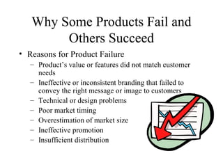 Why Some Products Fail and
Others Succeed
• Reasons for Product Failure
– Product’s value or features did not match customer
needs
– Ineffective or inconsistent branding that failed to
convey the right message or image to customers
– Technical or design problems
– Poor market timing
– Overestimation of market size
– Ineffective promotion
– Insufficient distribution
 