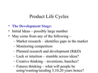 Product Life Cycles
• The Development Stage:
• Initial Ideas – possibly large number
• May come from any of the following –
– Market research – identifies gaps in the market
– Monitoring competitors
– Planned research and development (R&D)
– Luck or intuition – stumble across ideas?
– Creative thinking – inventions, hunches?
– Futures thinking – what will people be
using/wanting/needing 5,10,20 years hence?
 