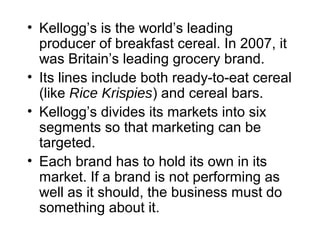 • Kellogg’s is the world’s leading
producer of breakfast cereal. In 2007, it
was Britain’s leading grocery brand.
• Its lines include both ready-to-eat cereal
(like Rice Krispies) and cereal bars.
• Kellogg’s divides its markets into six
segments so that marketing can be
targeted.
• Each brand has to hold its own in its
market. If a brand is not performing as
well as it should, the business must do
something about it.
 