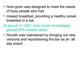 • Nutri-grain was designed to meet the needs
of busy people who had
• missed breakfast, providing a healthy cereal
breakfast in a bar.
At launch in 1997, Nutri-Grain immediately
gained 50% market share;
• Growth was maintained by bringing out new
versions and repositioning the bar as an ‘all
day snack’.
 