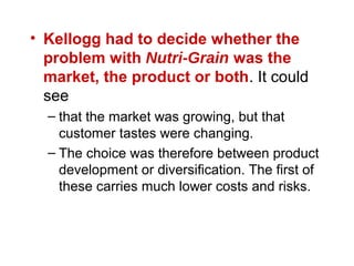 • Kellogg had to decide whether the
problem with Nutri-Grain was the
market, the product or both. It could
see
– that the market was growing, but that
customer tastes were changing.
– The choice was therefore between product
development or diversification. The first of
these carries much lower costs and risks.
 