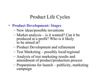 Product Life Cycles
• Product Development: Stages
– New ideas/possible inventions
– Market analysis – is it wanted? Can it be
produced at a profit? Who is it likely
to be aimed at?
– Product Development and refinement
– Test Marketing – possibly local/regional
– Analysis of test marketing results and
amendment of product/production process
– Preparations for launch – publicity, marketing
campaign
 
