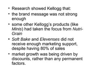 • Research showed Kellogg that:
• the brand message was not strong
enough
• some other Kellogg’s products (like
Minis) had taken the focus from Nutri-
Grain
• Soft Bake and Elevenses did not
receive enough marketing support,
despite having 80% of sales
• market growth was being driven by
discounts, rather than any permanent
factors.
 