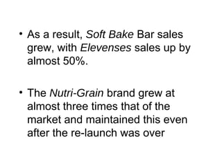 • As a result, Soft Bake Bar sales
grew, with Elevenses sales up by
almost 50%.
• The Nutri-Grain brand grew at
almost three times that of the
market and maintained this even
after the re-launch was over
 