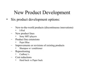 New Product Development
• Six product development options:
– New-to-the-world products (discontinuous innovations)
• I-Pod
– New product lines
• Sony MP3 players
– Product line extensions
• Pepsi Blue
– Improvements or revisions of existing products
• Shampoo w/ conditioner
– Repositioning
• Cadbury’s
– Cost reductions
• Hard back vs Paper back
 