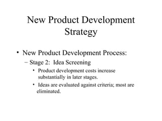 • New Product Development Process:
– Stage 2: Idea Screening
• Product development costs increase
substantially in later stages.
• Ideas are evaluated against criteria; most are
eliminated.
New Product Development
Strategy
 