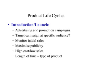 Product Life Cycles
• Introduction/Launch:
– Advertising and promotion campaigns
– Target campaign at specific audience?
– Monitor initial sales
– Maximise publicity
– High cost/low sales
– Length of time – type of product
 