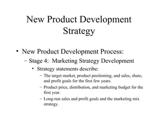 • New Product Development Process:
– Stage 4: Marketing Strategy Development
• Strategy statements describe:
– The target market, product positioning, and sales, share,
and profit goals for the first few years.
– Product price, distribution, and marketing budget for the
first year.
– Long-run sales and profit goals and the marketing mix
strategy.
New Product Development
Strategy
 