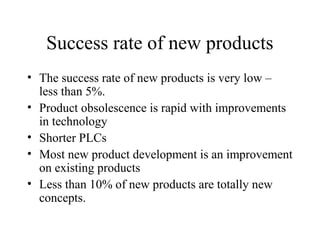 Success rate of new products
• The success rate of new products is very low –
less than 5%.
• Product obsolescence is rapid with improvements
in technology
• Shorter PLCs
• Most new product development is an improvement
on existing products
• Less than 10% of new products are totally new
concepts.
 