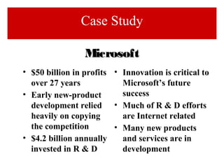 • $50 billion in profits
over 27 years
• Early new-product
development relied
heavily on copying
the competition
• $4.2 billion annually
invested in R & D
• Innovation is critical to
Microsoft’s future
success
• Much of R & D efforts
are Internet related
• Many new products
and services are in
development
MicrosoftMicrosoft
Case Study
 